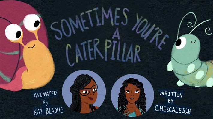 The poster is drawn with the title in the center "Sometimes You're A Caterpillar ''. There is a caterpillar on the right side and a snail on the left side. Underneath the title and the bugs are two faces. The one on the left is smiling and has black box braids and brown skin and glasses. Next to their drawn portrait it says, "animated by Kat Blaque''. The person on the right has curly long black hair with brown skin, a light blue t-shirt and is smiling. Next to their drawn portrait it says, "written by Chescaleigh".